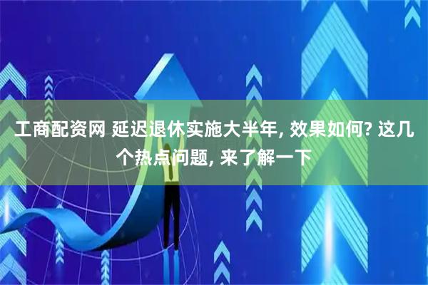 工商配资网 延迟退休实施大半年, 效果如何? 这几个热点问题, 来了解一下