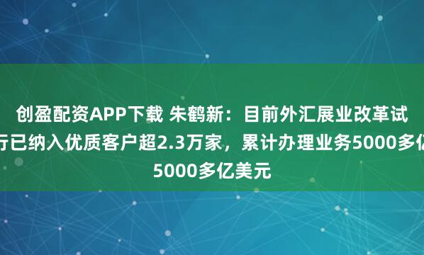 创盈配资APP下载 朱鹤新：目前外汇展业改革试点银行已纳入优质客户超2.3万家，累计办理业务5000多亿美元
