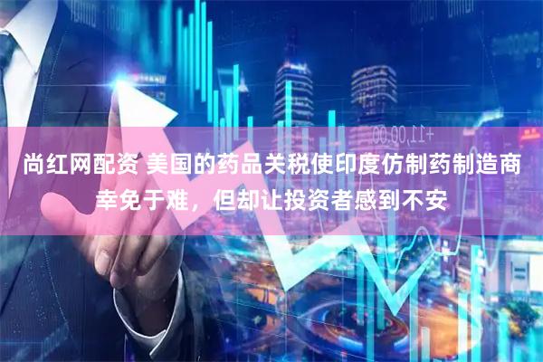 尚红网配资 美国的药品关税使印度仿制药制造商幸免于难，但却让投资者感到不安