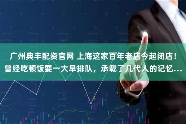 广州典丰配资官网 上海这家百年老店今起闭店！曾经吃顿饭要一大早排队，承载了几代人的记忆…