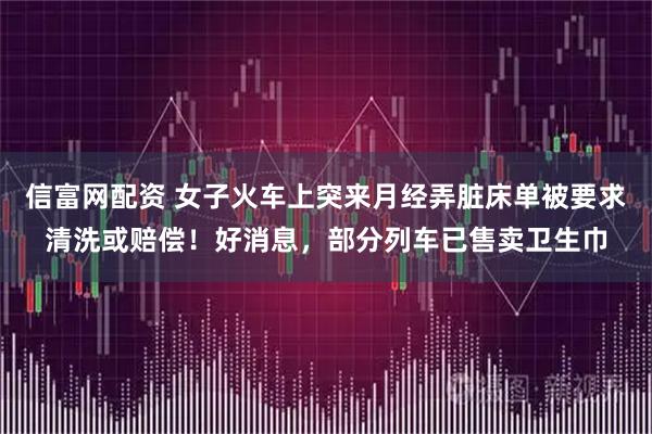 信富网配资 女子火车上突来月经弄脏床单被要求清洗或赔偿！好消息，部分列车已售卖卫生巾