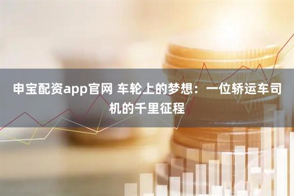 申宝配资app官网 车轮上的梦想：一位轿运车司机的千里征程