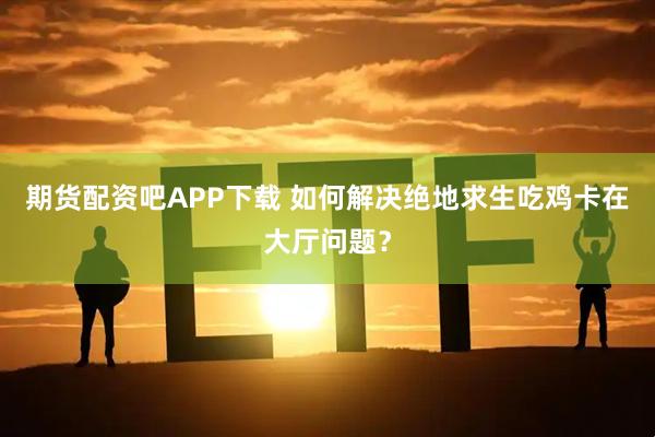 期货配资吧APP下载 如何解决绝地求生吃鸡卡在大厅问题？