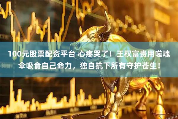 100元股票配资平台 心疼哭了！王权富贵用噬魂伞吸食自己命力，独自抗下所有守护苍生！