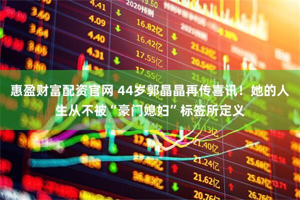 惠盈财富配资官网 44岁郭晶晶再传喜讯！她的人生从不被“豪门媳妇”标签所定义