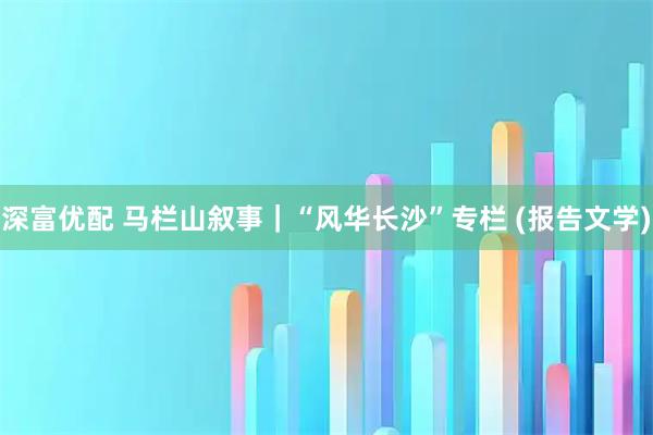 深富优配 马栏山叙事｜“风华长沙”专栏 (报告文学)