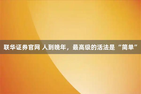 联华证券官网 人到晚年，最高级的活法是 “简单”