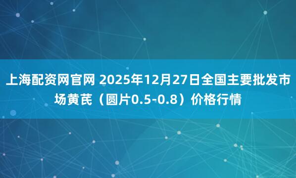 上海配资网官网 2025年12月27日全国主要批发市场黄芪（圆片0.5-0.8）价格行情