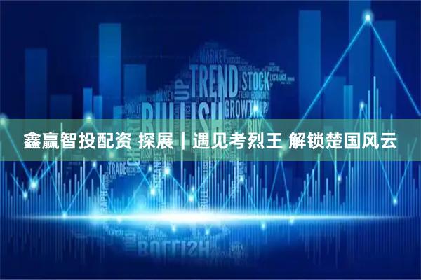 鑫赢智投配资 探展｜遇见考烈王 解锁楚国风云
