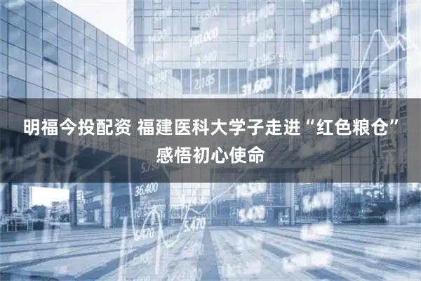明福今投配资 福建医科大学子走进“红色粮仓”感悟初心使命