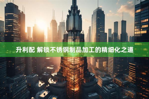 升利配 解锁不锈钢制品加工的精细化之道