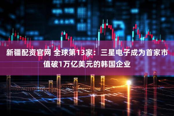 新疆配资官网 全球第13家：三星电子成为首家市值破1万亿美元的韩国企业