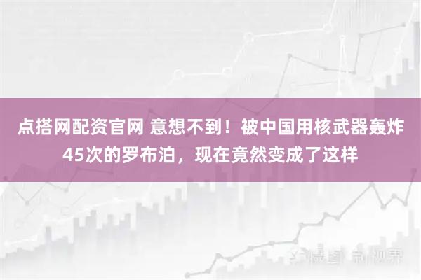 点搭网配资官网 意想不到！被中国用核武器轰炸45次的罗布泊，现在竟然变成了这样