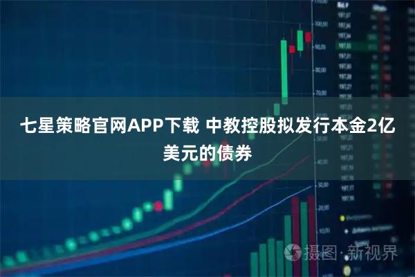 七星策略官网APP下载 中教控股拟发行本金2亿美元的债券
