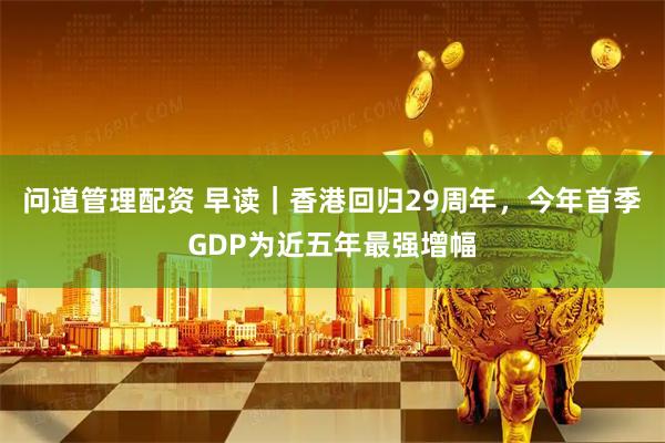 问道管理配资 早读｜香港回归29周年，今年首季GDP为近五年最强增幅