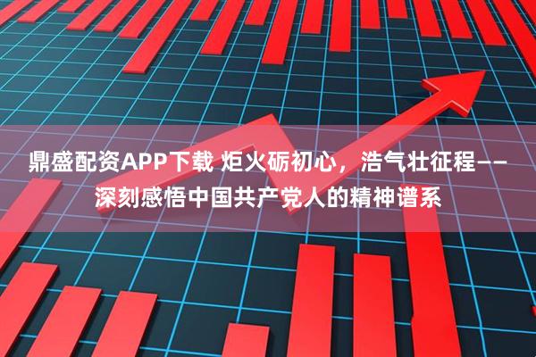 鼎盛配资APP下载 炬火砺初心，浩气壮征程——深刻感悟中国共产党人的精神谱系