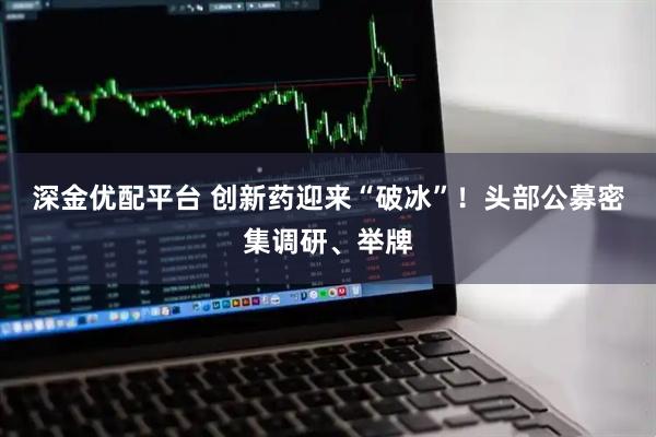 深金优配平台 创新药迎来“破冰”！头部公募密集调研、举牌