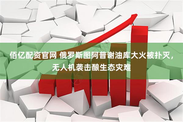 佰亿配资官网 俄罗斯图阿普谢油库大火被扑灭，无人机袭击酿生态灾难