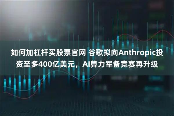 如何加杠杆买股票官网 谷歌拟向Anthropic投资至多400亿美元，AI算力军备竞赛再升级