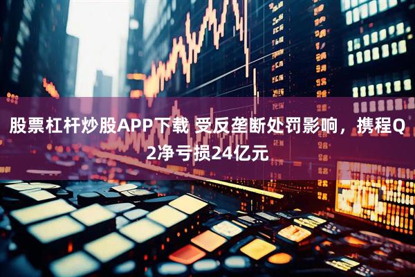 股票杠杆炒股APP下载 受反垄断处罚影响，携程Q2净亏损24亿元