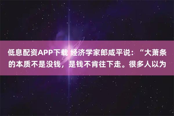 低息配资APP下载 经济学家郎咸平说：“大萧条的本质不是没钱，是钱不肯往下走。很多人以为