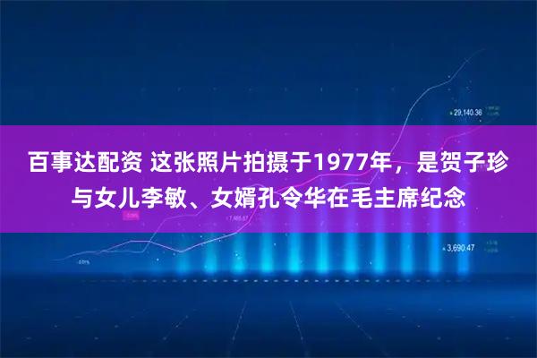 百事达配资 这张照片拍摄于1977年，是贺子珍与女儿李敏、女婿孔令华在毛主席纪念